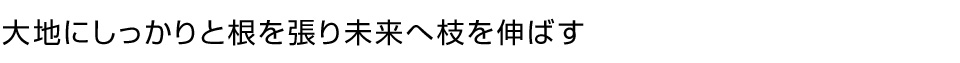 大地にしっかりと根を張り未来へ枝を伸ばす