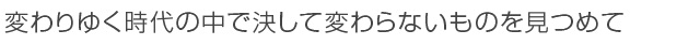 変わりゆく時代の中で決して変わらないものを見つめて