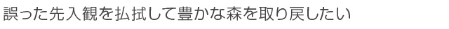 誤った先入観を払拭して豊かな森を取り戻したい