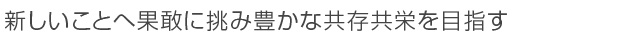 新しいことへ果敢に挑み豊かな共存共栄を目指す