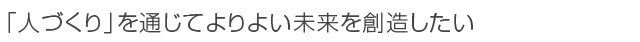 「人づくり」を通じてよりよい未来を創造したい