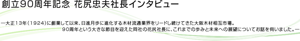 創立90周年記念 花尻忠夫社長インタビュー ―大正13年（1924）に創業して以来、日進月歩に進化する木材流通業界をリードし続けてきた大阪木材相互市場。
　　　　　　　　　　　　　90周年という大きな節目を迎えた同社の花尻社長に、これまでの歩みと未来への展望についてお話を伺いました。―